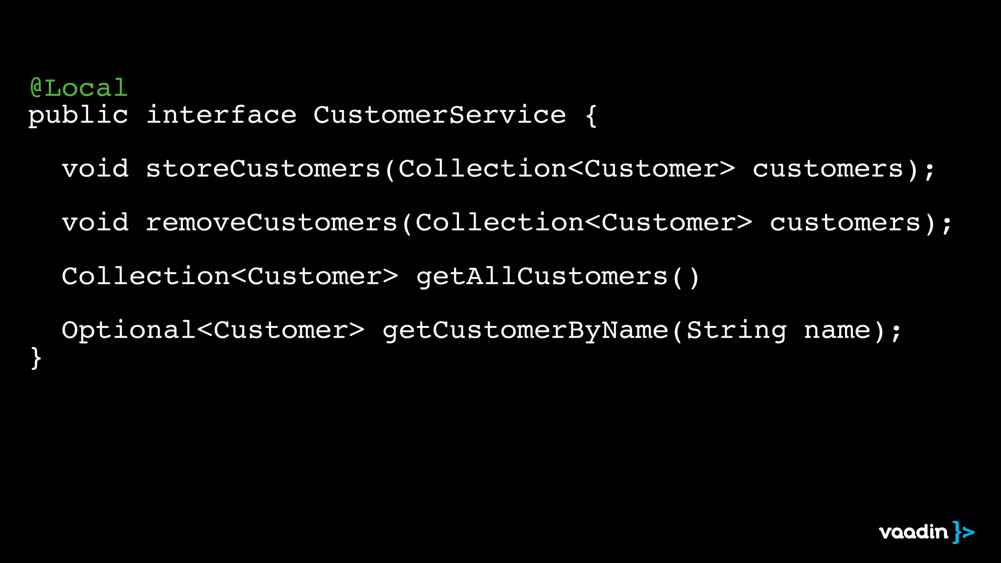 ! 
@Local! 
public interface CustomerService {! 
! 
! void storeCustomers(Collection<Customer> customers);! 
! 
! void removeCustomers(Collection<Customer> customers);! 
! 
! Collection<Customer> getAllCustomers()! 
! 
! Optional<Customer> getCustomerByName(String name);! 
} 
 