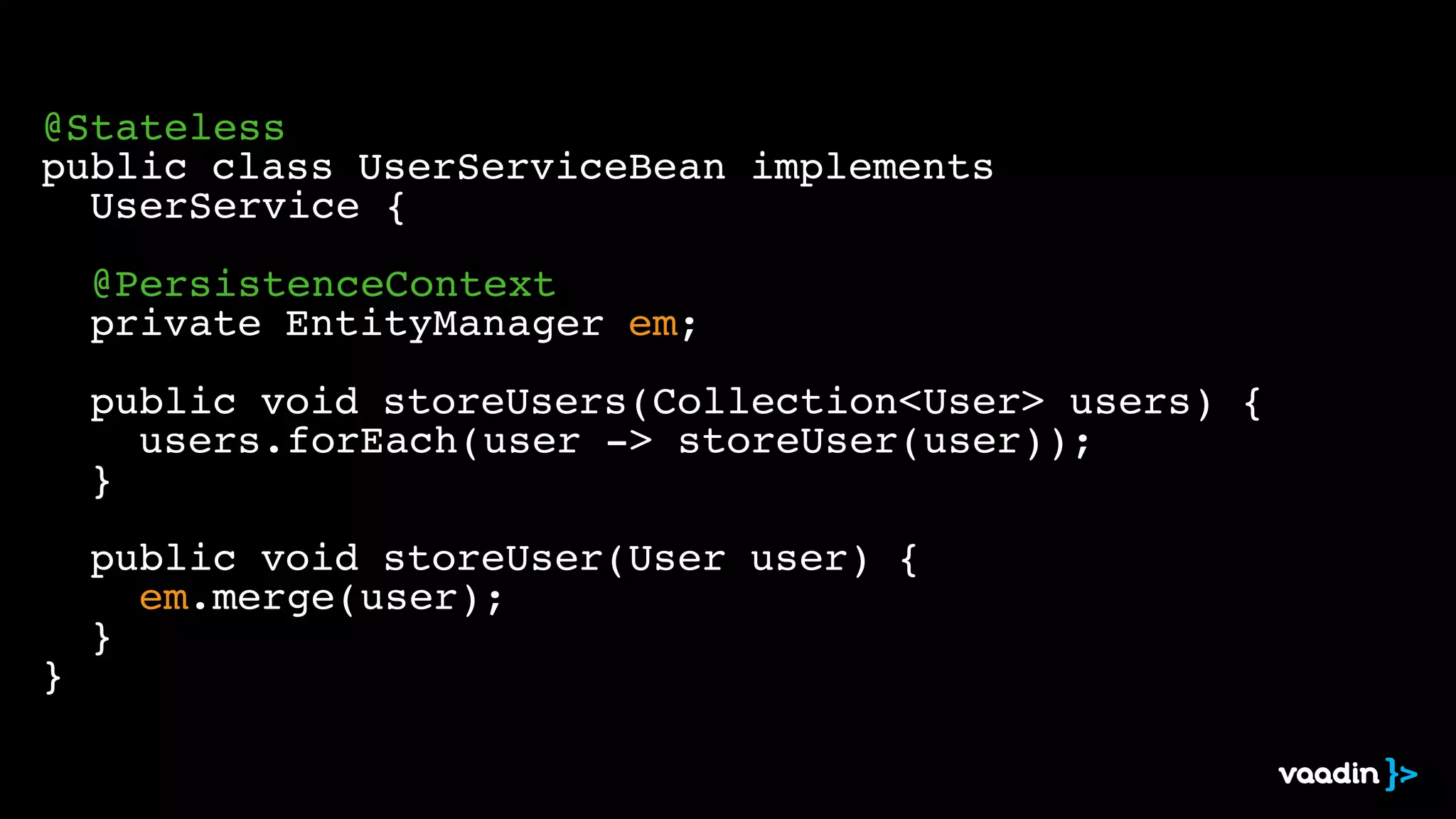 ! 
@Stateless! 
public class UserServiceBean implements ! 
! UserService {! 
! 
! @PersistenceContext! 
! private EntityManager em;! 
! ! 
! public void storeUsers(Collection<User> users) {! 
! ! users.forEach(user -> storeUser(user));! 
! }! 
! 
! public void storeUser(User user) {! 
! ! em.merge(user);! 
! }! 
} 
 