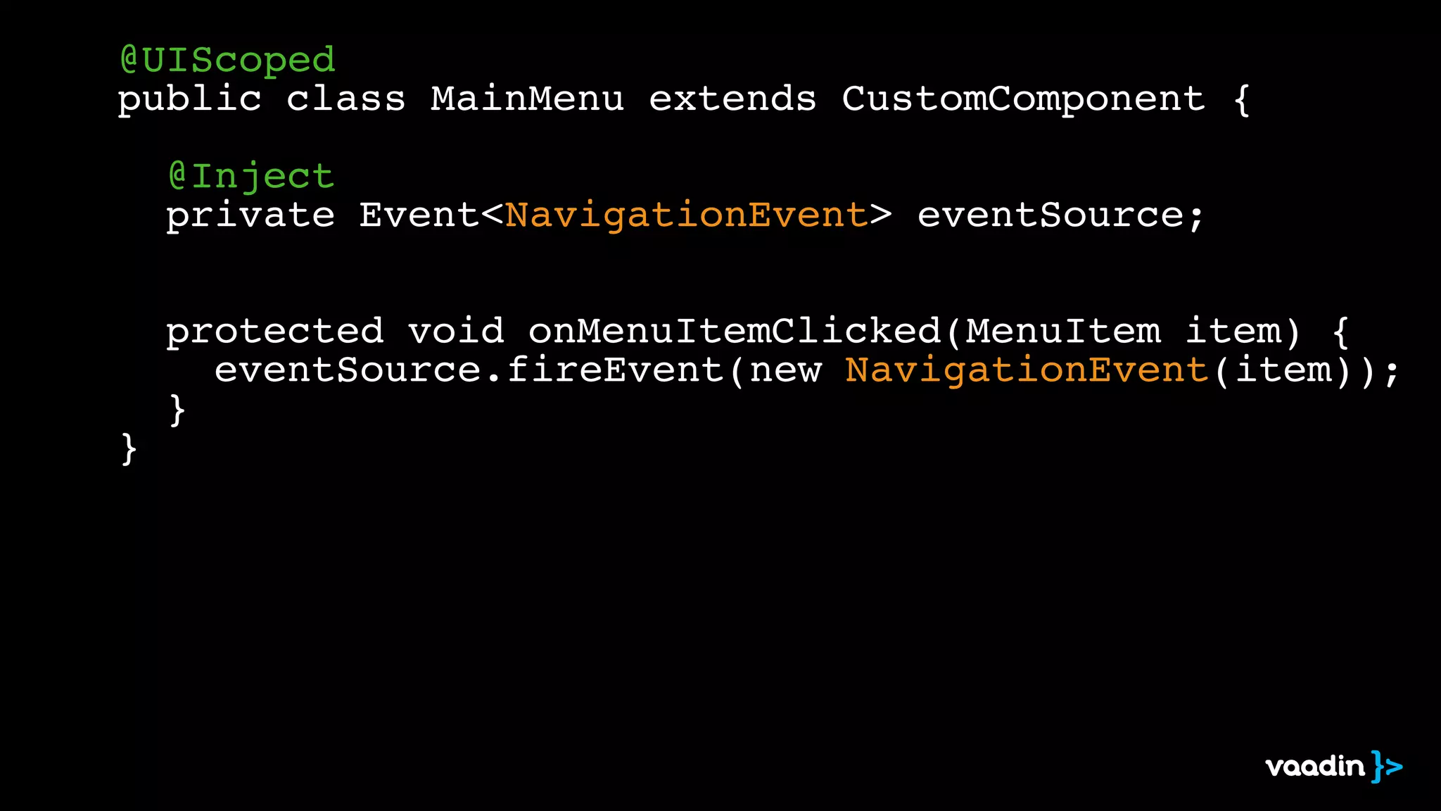 @UIScoped! 
public class MainMenu extends CustomComponent {! 
! 
! @Inject! 
! private Event<NavigationEvent> eventSource;! 
! 
! 
! protected void onMenuItemClicked(MenuItem item) {! 
! ! eventSource.fireEvent(new NavigationEvent(item));! 
! }! 
} 
 