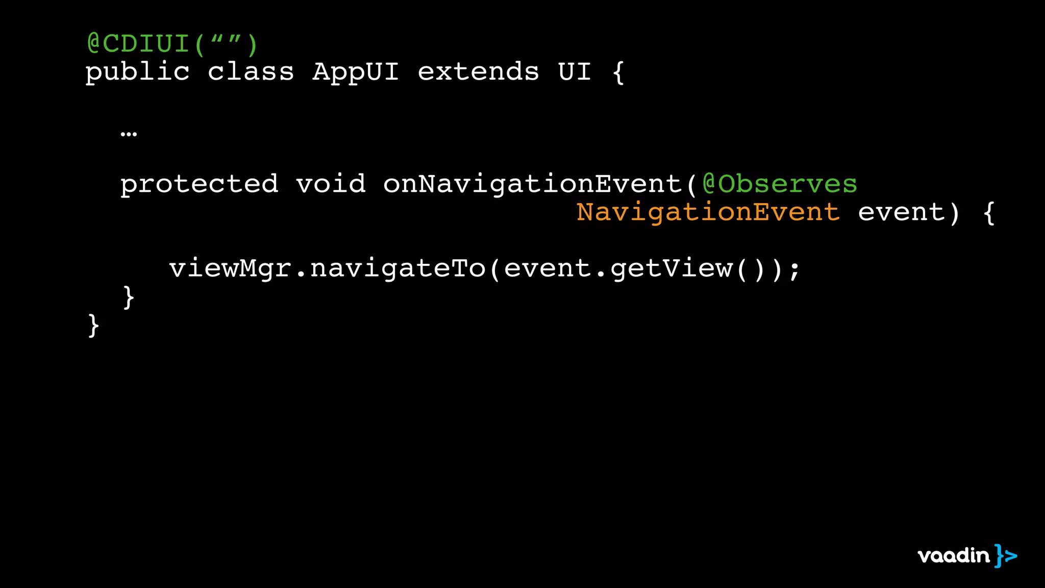 @CDIUI(“”)! 
public class AppUI extends UI {! 
! ! 
! …! 
! 
! protected void onNavigationEvent(@Observes! 
! ! ! ! ! ! ! ! ! ! ! ! ! ! NavigationEvent event) {! 
! 
viewMgr.navigateTo(event.getView());! 
! }! 
} 
 
