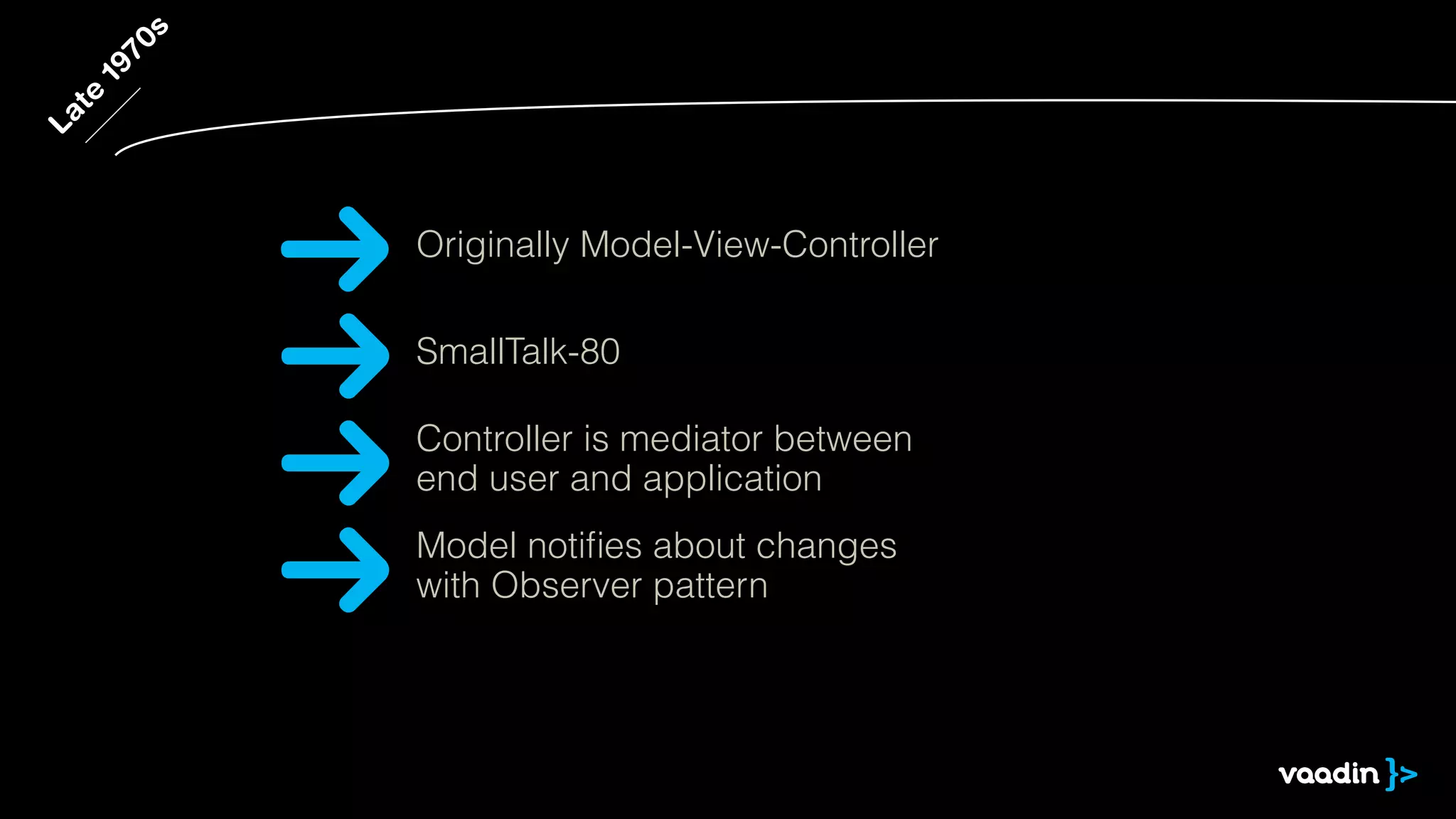 Late 1970s 
Originally Model-View-Controller 
SmallTalk-80 
Controller is mediator between 
end user and application 
Model notifies about changes 
with Observer pattern 
 