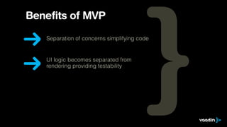 Benefits of MVP 
Separation of concerns simplifying code 
UI logic becomes separated from 
rendering providing testability 
 