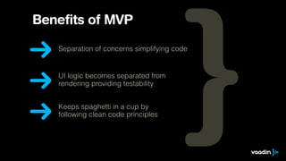 Benefits of MVP 
Separation of concerns simplifying code 
UI logic becomes separated from 
rendering providing testability 
Keeps spaghetti in a cup by 
following clean code principles 
 