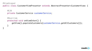 @ViewScoped 
public class CustomerViewPresenter extends AbstractPresenter<CustomerView> { 
! 
@EJB 
private CustomerService customerService; 
! 
@Override 
protected void onViewEnter() { 
getView().populateCustomers(customerService.getAllCustomers()); 
} 
} 
 