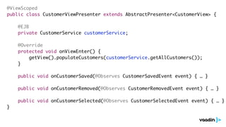@ViewScoped 
public class CustomerViewPresenter extends AbstractPresenter<CustomerView> { 
! 
@EJB 
private CustomerService customerService; 
! 
@Override 
protected void onViewEnter() { 
getView().populateCustomers(customerService.getAllCustomers()); 
} 
! 
public void onCustomerSaved(@Observes CustomerSavedEvent event) { … } 
! 
public void onCustomerRemoved(@Observes CustomerRemovedEvent event) { … } 
! 
public void onCustomerSelected(@Observes CustomerSelectedEvent event) { … } 
} 
 