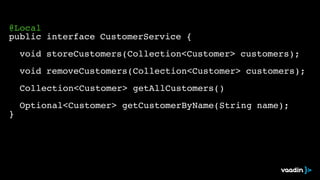 ! 
@Local! 
public interface CustomerService {! 
! 
! void storeCustomers(Collection<Customer> customers);! 
! 
! void removeCustomers(Collection<Customer> customers);! 
! 
! Collection<Customer> getAllCustomers()! 
! 
! Optional<Customer> getCustomerByName(String name);! 
} 
 