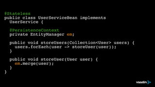 ! 
@Stateless! 
public class UserServiceBean implements ! 
! UserService {! 
! 
! @PersistenceContext! 
! private EntityManager em;! 
! ! 
! public void storeUsers(Collection<User> users) {! 
! ! users.forEach(user -> storeUser(user));! 
! }! 
! 
! public void storeUser(User user) {! 
! ! em.merge(user);! 
! }! 
} 
 