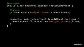@UIScoped! 
public class MainMenu extends CustomComponent {! 
! 
! @Inject! 
! private Event<NavigationEvent> eventSource;! 
! 
! 
! protected void onMenuItemClicked(MenuItem item) {! 
! ! eventSource.fireEvent(new NavigationEvent(item));! 
! }! 
} 
 