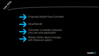 Late 1970s 
Originally Model-View-Controller 
SmallTalk-80 
Controller is mediator between 
end user and application 
Model notifies about changes 
with Observer pattern 
 