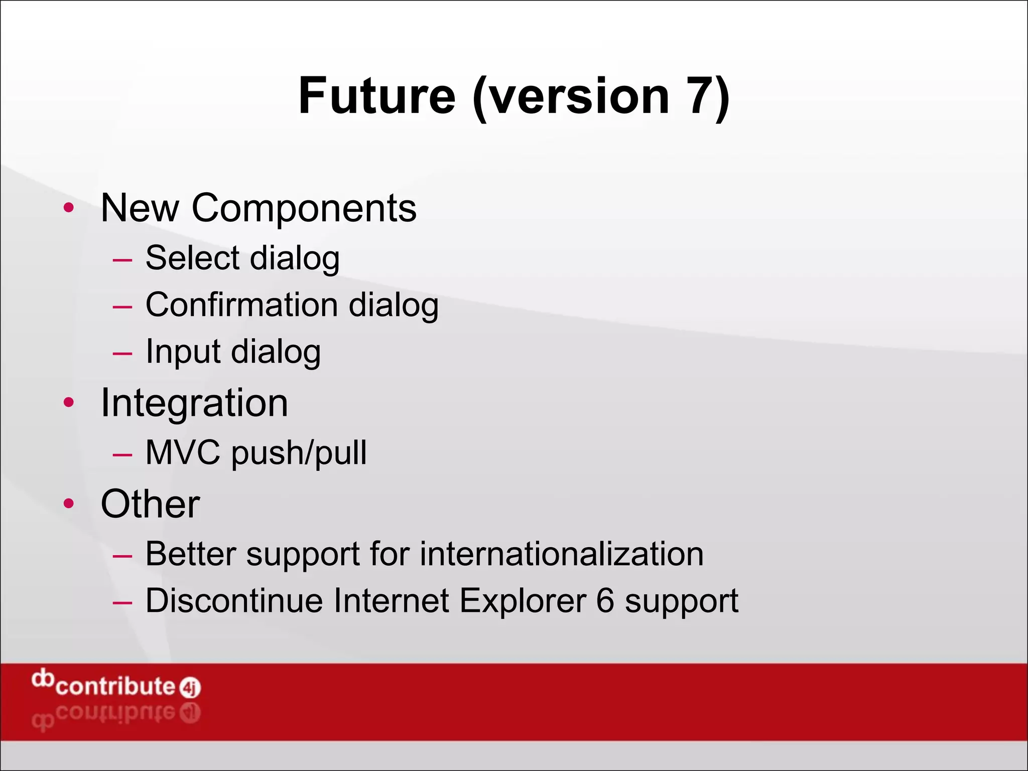 Future (version 7) New Components Select dialog Confirmation dialog Input dialog Integration MVC push/pull Other Better support for internationalization Discontinue Internet Explorer 6 support 
