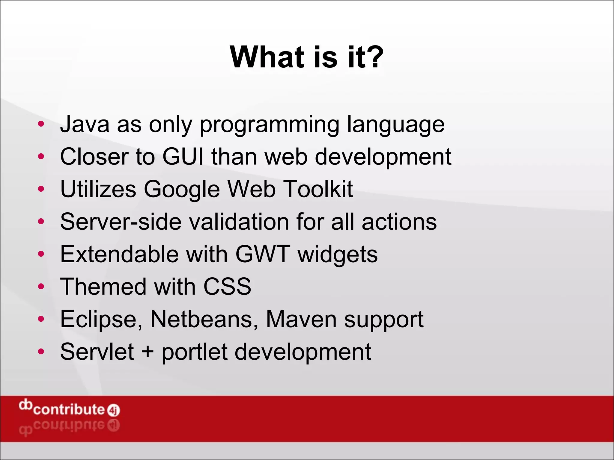What is it? Java as only programming language Closer to GUI than web development Utilizes Google Web Toolkit  Server-side validation for all actions Extendable with GWT widgets Themed with CSS Eclipse, Netbeans, Maven support Servlet + portlet development 