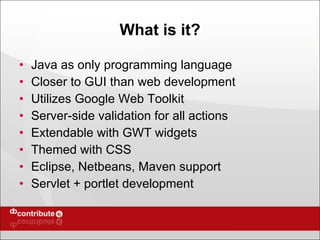 What is it? Java as only programming language Closer to GUI than web development Utilizes Google Web Toolkit  Server-side validation for all actions Extendable with GWT widgets Themed with CSS Eclipse, Netbeans, Maven support Servlet + portlet development 
