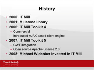 History 2000: IT Mill 2001: Millstone library 2006: IT Mill Toolkit 4 Commercial Introduced AJAX based client engine 2007: IT Mill Toolkit 5 GWT integration Open source Apache License 2.0 2008: Michael Widenius invested in IT Mill 
