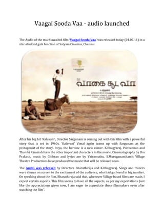 Vaagai Sooda Vaa - audio launched<br />The Audio of the much awaited film ‘ HYPERLINK quot;
http://www.filmics.com/Tamil-Movie-News-in-English/vaagai-sooda-vaa-audio-launched.htmlquot;
 Vaagai Sooda Vaa’ was released today (01.07.11) in a star-studded gala function at Satyam Cinemas, Chennai. <br />After his big hit ‘Kalavani’, Director Sargunam is coming out with this film with a powerful story that is set in 1960s. ‘Kalavani’ Vimal again teams up with Sargunam as the protagonist of the story. Iniya, the heroine is a new comer. K.Bhagyaraj, Ponvannan and Thambi Ramaiah form the other important characters in the movie. Cinematography by Om Prakash, music by Ghibran and lyrics are by Vairamuthu. S.Muruganantham’s Village Theatre Productions have produced the movie that will be released soon. <br />The Audio was released by Directors Bharathiraja and K.Bhagyaraj. Songs and trailers were shown on screen to the excitement of the audience, who had gathered in big number. On speaking about the film, Bharathiraja said that, whenever Village based films are made, I expect certain aspects. This film seems to have all the aspects, as per my expectations. Just like the appreciations given now, I am eager to appreciate these filmmakers even after watching the film”.<br />Most of the Cine personalities appreciated the Debutant Music Director M.Ghibran very much that, “the Music of this Ghibran seems like the Music of A.R.Rahman composed for a Village based film”, also songs “Porale Porale” and “Sari Sari Sara Kaathu Vesum podhu” Songs were screened at the time of this function.<br />While commenting on the film, Iniya, the heroine said, “This film is a learning experience for a new comer like me. I play as Thambi Ramaiah’s daughter, Mathi”<br />On seeing this film’s Trailers, all appreciated the work of Cinematographer Om Prakash.<br />This event was flooded by lots of celebrities like Directors R.K.Selvamani, K.Bhagyaraj, Bharathiraja, “Pasanga” Pandiraj, Simbudevan, Vijay, Prabhu Solomon, Vetrimaran, Vasanth, S.P.Jananathan, Cheran, Ameer, S.A.Chandrasekar, Lyricists Kaviperarasu Vairamuthu, Arivumathi, Actresses Radhika, Saranya Ponvannan, Actors Anbazhagan, Thambi Ramaiah, Ponvannan, Cinematographer Om Prakash, Amma Creations Siva, Vimal, and Iniya and so on. <br />Read More: http://www.filmics.com/<br />