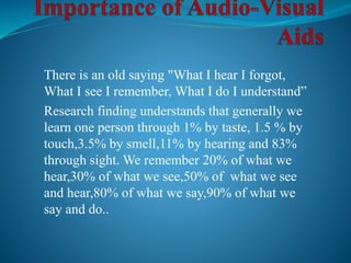 There is an old saying "What I hear I forgot,
What I see I remember, What I do I understand”
Research finding understands that generally we
learn one person through 1% by taste, 1.5 % by
touch,3.5% by smell,11% by hearing and 83%
through sight. We remember 20% of what we
hear,30% of what we see,50% of what we see
and hear,80% of what we say,90% of what we
say and do..
 