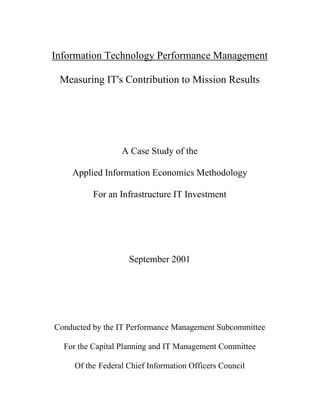 Information Technology Performance Management

 Measuring IT's Contribution to Mission Results




                  A Case Study of the

    Applied Information Economics Methodology

          For an Infrastructure IT Investment




                    September 2001




Conducted by the IT Performance Management Subcommittee

  For the Capital Planning and IT Management Committee

     Of the Federal Chief Information Officers Council
 