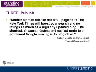 THREE: Publish “ Neither a press release nor a full-page ad in The New York Times will boost your search engine ratings as much as a regularly updated blog. The shortest, cheapest, fastest and easiest route to a prominent Google ranking is to blog often.”   —  Robert Scoble and Shel Israel   “ Naked Conversations” 