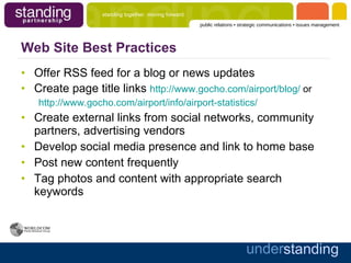Web Site Best Practices Offer RSS feed for a blog or news updates Create page title links  http://www.gocho.com/airport/blog/  or http://www.gocho.com/airport/info/airport-statistics/ Create external links from social networks, community partners, advertising vendors Develop social media presence and link to home base Post new content frequently Tag photos and content with appropriate search keywords 