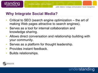 Why Integrate Social Media? Critical to SEO (search engine optimization – the art of making Web pages attractive to search engines). Serves as a tool for internal collaboration and knowledge sharing. Allows direct conversation and relationship building with your community. Serves as a platform for thought leadership. Provides instant feedback. Builds relationships. 