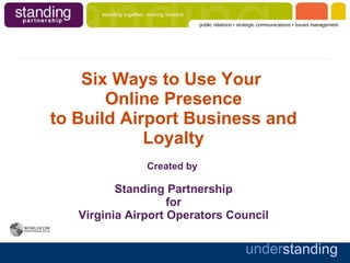 Six Ways to Use Your  Online Presence to Build Airport Business and Loyalty Created by  Standing Partnership for Virginia Airport Operators Council 