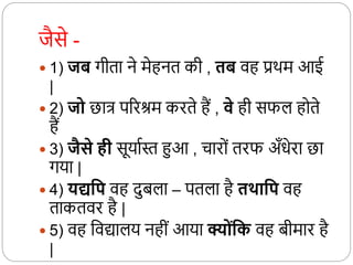 जैसे -
 1) जि गीता ने मेहनत की , ति वह प्रर्म आई
|
 2) जो छात्र पररिम करते हैं , वे ही सफल हदते
हैं
 3) जैसे ही सूयाथस्त हुआ , चारदों तरफ अँधेरा छा
गया |
 4) यद्यवप वह दुबला – पतला है तर्थावप वह
ताकतवर है |
 5) वह कवद्यालय नहीों आया क्योंवक वह बीमार है
|
 