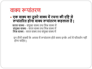 वाक्य रूपाोंतरर्ण
 एक वाक्य का दू सरे वाक्य में रचना की दृवि से
रूपांतररत होना वाक्य रूपांतरण कहलाता है |
सरल वाक्य – सोंयुक्त वाक्य तर्ा कमि वाक्य में
संयुक्त वाक्य – सरल वाक्य तर्ा कमि वाक्य में
वमश्र वाक्य – सरल वाक्य तर्ा सोंयुक्त वाक्य में
इन तीनदों वाक्यदों क
े आपस में रूपाोंतरर्ण हदते समय इनक
े अर्थ में पररवतथन नहीों
हदना चाकहए |
 