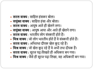  सरल वाक्य : साकहल होंसकर बदला।
 सयुंक्त वाक्य : साकहल होंसा और बदला।
 सरल वाक्य : आयुष आते ही खेलने लगा।
 सयुंक्त वाक्य : आयुष आया और आते ही खेलने लगा।
 सरल वाक्य : भारतीय लदग सोंस्कारी हदते हैं।
 वमश्र वाक्य : जद लदग भारतीय हदते हैं वे सोंस्कारी हदते हैं।
 सरल वाक्य : अकभतर्ा दीपक खेल क
ू द रहे हैं।
 वमश्र वाक्य : जद खेल क
ू द रहे हैं वे अभी तर्ा दीपक हैं।
 सरल वाक्य : सूरज पढ़-कलखते ही अकधकार बन गया।
 वमश्र वाक्य : जैसे ही सूरज पढ़ा कलखा, वह अकधकारी बन गया।
 
