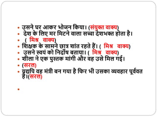  उसने घर आकर भोजन वकया। (संयुक्त वाक्य)
 देश क
े वलए मर वमटने वाला सच्चा देशभक्त होता है।
 ( वमश्र वाक्य)
 वशक्षक क
े सामने छात्र शांत रहते हैं। ( वमश्र वाक्य)
 उसने स्वयं को वनदोष िताया। ( वमश्र वाक्य)
 शीला ने एक पुस्तक मांगी और वह उसे वमल गई।
 (सरल)
 यद्यवप वह मंत्री िन गया है विर भी उसका व्यवहार पूवववत
है।(सरल)

 