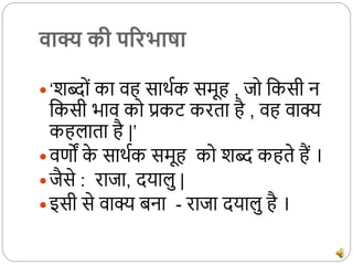 वाक्य की पररभाषा
 ‘शब्दों का वह सार्थक समूह , जद ककसी न
ककसी भाव कद प्रकट करता है , वह वाक्य
कहलाता है |’
 वर्णों क
े सार्थक समूह कद शब् कहते हैं ।
 जैसे : राजा, दयालु |
 इसी से वाक्य बना - राजा दयालु है ।
 