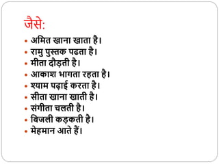 जैसे:
 अवमत खाना खाता है।
 रामु पुस्तक पढता है।
 मीता दौड़ती है।
 आकाश भागता रहता है।
 श्याम पढ़ाई करता है।
 सीता खाना खाती है।
 संगीता चलती है।
 विजली कड़कती है।
 मेहमान आते हैं।
 