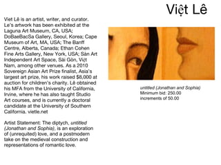 Việt Lê  Viet Lê is an artist, writer, and curator. Le’s artwork has been exhibited at the Laguna Art Museum, CA, USA; DoBaeBacSa Gallery, Seoul, Korea; Cape Museum of Art, MA, USA; The Banff Centre, Alberta, Canada; Ethan Cohen Fine Arts Gallery, New York, USA; Sàn Art Independent Art Space, Sài Gòn, Việt Nam, among other venues. As a 2010 Sovereign Asian Art Prize finalist, Asia’s largest art prize, his work raised $8,000 at auction for children’s charity. Lê obtained his MFA from the University of California, Irvine, where he has also taught Studio Art courses, and is currently a doctoral candidate at the University of Southern California. vietle.net  Artist Statement: The diptych,  untitled (Jonathan and Sophia) , is an exploration of (unrequited) love, and a postmodern take on the medieval construction and representations of romantic love.   untitled (Jonathan and Sophia) Minimum bid: 250.00 increments of 50.00 