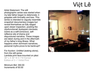 Việt Lê Artist Statement: The still photographic series was started when my late father began to deteriorate; it grapples with liminality and loss. This series is intended to vaguely resemble snapshot/ documentary images but reveal themselves as fully staged upon closer inspection, positing the (dysfunctional/ dystopian) domestic scene as a self-conscious, self-reflexive site of drama and disjunctured narrative. These images are taken during and in the aftermath of my father’s long illness. What happens when dominant narratives, personal myths prove to be bankrupt? For Auction:  Untitled (waking alone) ,  from the still series Lambda print face-mounted on plexi  36" L X 36" W X 1"D framed Edition of 3 + 1 Artist Print Minimum Bid: 350.00 Increments of 50.00 