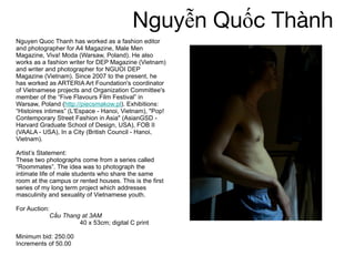 Nguyễn Quốc Thành  Nguyen Quoc Thanh has worked as a fashion editor and photographer for A4 Magazine, Male Men Magazine, Viva! Moda (Warsaw, Poland). He also works as a fashion writer for DEP Magazine (Vietnam) and writer and photographer for NGUOI DEP Magazine (Vietnam). Since 2007 to the present, he has worked as ARTERIA Art Foundation's coordinator of Vietnamese projects and Organization Committee's member of the “Five Flavours Film Festival” in Warsaw, Poland ( http://piecsmakow.pl ). Exhibitions: “Histoires intimes” (L'Espace - Hanoi, Vietnam), "Pop! Contemporary Street Fashion in Asia" (AsianGSD - Harvard Graduate School of Design, USA), FOB II (VAALA - USA), In a City (British Council - Hanoi, Vietnam).  Artist’s Statement:  These two photographs come from a series called “Roommates”. The idea was to photograph the intimate life of male students who share the same room at the campus or rented houses. This is the first series of my long term project which addresses masculinity and sexuality of Vietnamese youth.  For Auction:  Cầu Thang at 3AM   40 x 53cm; digital C print  Minimum bid: 250.00 Increments of 50.00 