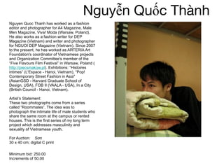 Nguyễn Quốc Thành  Nguyen Quoc Thanh has worked as a fashion editor and photographer for A4 Magazine, Male Men Magazine, Viva! Moda (Warsaw, Poland). He also works as a fashion writer for DEP Magazine (Vietnam) and writer and photographer for NGUOI DEP Magazine (Vietnam). Since 2007 to the present, he has worked as ARTERIA Art Foundation's coordinator of Vietnamese projects and Organization Committee's member of the “Five Flavours Film Festival” in Warsaw, Poland ( http://piecsmakow.pl ). Exhibitions: “Histoires intimes” (L'Espace - Hanoi, Vietnam), "Pop! Contemporary Street Fashion in Asia" (AsianGSD - Harvard Graduate School of Design, USA), FOB II (VAALA - USA), In a City (British Council - Hanoi, Vietnam).  Artist’s Statement:  These two photographs come from a series called “Roommates”. The idea was to photograph the intimate life of male students who share the same room at the campus or rented houses. This is the first series of my long term project which addresses masculinity and sexuality of Vietnamese youth.  For Auction:  Sơn 30 x 40 cm; digital C print  Minimum bid: 250.00 Increments of 50.00 