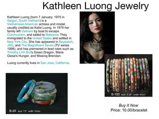 Kathleen Luong Jewelry  Kathleen Luong (born 7 January, 1975 in  Saigon ,  South Vietnam ) is a  Vietnamese American  actress and model, usually credited as Katie Luong. In 1979 her family left  Vietnam  by boat to escape  Communism , and sailed to  Malaysia . They immigrated to the  United States  and settled in  New York City . She has appeared in  Baywatch ,  JAG , and  The Magnificent Seven  (TV series 1998), and has premiered in lead roles such as:  Timothy Linh Bui 's Green Dragon, Marie Giese's Hunger, and Missing Brendan. Luong currently lives in  San Jose ,  California . Buy It Now Price: 10.00/bracelet 
