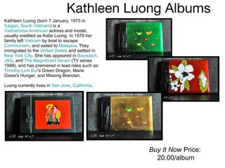 Kathleen Luong Albums  Kathleen Luong (born 7 January, 1975 in  Saigon ,  South Vietnam ) is a  Vietnamese American  actress and model, usually credited as Katie Luong. In 1979 her family left  Vietnam  by boat to escape  Communism , and sailed to  Malaysia . They immigrated to the  United States  and settled in  New York City . She has appeared in  Baywatch ,  JAG , and  The Magnificent Seven  (TV series 1998), and has premiered in lead roles such as:  Timothy Linh Bui 's Green Dragon, Marie Giese's Hunger, and Missing Brendan. Luong currently lives in  San Jose ,  California . Buy It Now  Price:  20.00/album 