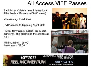 All Access ViFF Passes 2 All Access Vietnamese International Film Festival Passes  (400.00 value) - Screenings to all films  - VIP access to Opening Night Gala  - Meet filmmakers, actors, producers, panelists, and be behind the scenes at ViFF  Minimum bid: 100.00 Increments: 25.00 