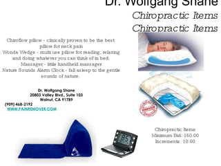 Dr. Wolfgang Shane Chiropractic Items Chiropractic Items Dr. Wolfgang Shane 20803 Valley Blvd., Suite 103 Walnut, CA 91789 (909) 468-2192 WWW.PAINREMOVER.COM Chiropractic Items Minimum Bid: 150.00 Increments: 10.00 Chiroflow pillow - clinically proven to be the best  pillow for neck pain Wonda Wedge - multi use pillow for reading, relaxing and doing whatever you can think of in bed. Massager - little handheld massager Nature Sounds Alarm Clock - fall asleep to the gentle sounds of nature.  