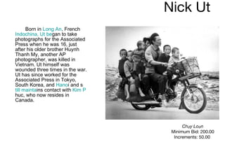 Nick Ut  Born in  Long An , French  Indochina, Ut be gan to take photographs for the Associated Press when he was 16, just after his older brother Huynh Thanh My, another AP photographer, was killed in Vietnam. Ut himself was wounded three times in the war. Ut has since worked for the Associated Press in Tokyo, South Korea, and  Hano i and s till mainta ins contact with  Kim P huc, who now resides in Canada. Chạy Loạn Minimum Bid: 200.00 Increments: 50.00   