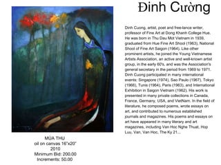Đinh Cường Dinh Cuong, artist, poet and free-lance writer, professor of Fine Art at Dong Khanh College Hue. He was born in Thu Dau Mot Vietnam in 1939, graduated from Hue Fine Art Shool (1963), National Shool of Fine Art Saigon (1964). Like other prominent artists, he joined the Young Vietnamese Artists Association, an active and well-known artist group, in the early 60's, and was the Association's general secretary in the period from 1969 to 1971. Dinh Cuong participated in many international events: Singapore (1974), Sao Paulo (1967), Tokyo (1966), Tunis (1964), Paris (1963), and International Exhibition in Saigon Vietnam (1962). His work is presented in many private collections in Canada, France, Germany, USA, and VietNam. In the field of literature, he composed poems, wrote essays on art, and contributed to numerous established journals and magazines. His poems and essays on art have appeared in many literary and art magazines, including Van Hoc Nghe Thuat, Hop Luu, Van, Van Hoc, The Ky 21... MÙA THU  oil on canvas 16”x20” 2010 Minimum Bid: 200.00 Increments: 50.00   
