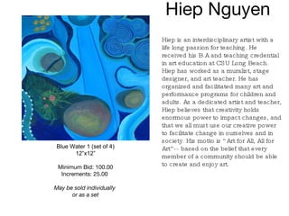Hiep Nguyen  Blue Water 1 (set of 4) 12”x12” Minimum Bid: 100.00 Increments: 25.00   May be sold individually  or as a set Hiep is an interdisciplinary artist with a life long passion for teaching. He received his B.A and teaching credential in art education at CSU Long Beach. Hiep has worked as a muralist, stage designer, and art teacher. He has organized and facilitated many art and performance programs for children and adults. As a dedicated artist and teacher, Hiep believes that creativity holds enormous power to impact changes, and that we all must use our creative power to facilitate change in ourselves and in society. His motto is “Art for All, All for Art”-- based on the belief that every member of a community should be able to create and enjoy art.   