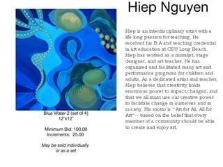 Hiep Nguyen  Blue Water 2 (set of 4) 12”x12” Minimum Bid: 100.00 Increments:  25.00   May be sold individually  or as a set Hiep is an interdisciplinary artist with a life long passion for teaching. He received his B.A and teaching credential in art education at CSU Long Beach. Hiep has worked as a muralist, stage designer, and art teacher. He has organized and facilitated many art and performance programs for children and adults. As a dedicated artist and teacher, Hiep believes that creativity holds enormous power to impact changes, and that we all must use our creative power to facilitate change in ourselves and in society. His motto is “Art for All, All for Art”-- based on the belief that every member of a community should be able to create and enjoy art.   