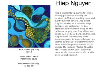 Hiep Nguyen  Blue Water 4 (set of 4) 12”x12” Minimum Bid: 100.00 Increments:  25.00   May be sold individually  or as a set Hiep is an interdisciplinary artist with a life long passion for teaching. He received his B.A and teaching credential in art education at CSU Long Beach. Hiep has worked as a muralist, stage designer, and art teacher. He has organized and facilitated many art and performance programs for children and adults. As a dedicated artist and teacher, Hiep believes that creativity holds enormous power to impact changes, and that we all must use our creative power to facilitate change in ourselves and in society. His motto is “Art for All, All for Art”-- based on the belief that every member of a community should be able to create and enjoy art.   