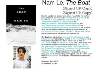 Nam Le,  The Boat  (Signed UK Copy) (Signed UK Copy) Nam Le was born in Vietnam and raised in Australia. For his first book, The Boat, he received the  Anisfield-Wolf Book Award , the  PEN/Malamud Award , the  Dylan Thomas Prize , the  Australian Prime Minister's Literary Award , the  Melbourne Prize for Literature (Best Writing Award) , the  NSW Premier's Literary Award for Book of the Year , the  Sydney Morning Herald Best Young Novelist Award , the Pushcart Prize, the Michener-Copernicus Society of America Award, a  U.S. National Book Foundation "5 Under 35" Fiction Selection , as well as other awards, fellowships and shortlistings.  The Boat  was selected as a  New York Times Notable Book  and  Editor's Choice , the best debut of 2008 by  New York Magazine  and the Australian Book Review, the #1 fiction book of 2008 by  The Oregonian  and  The Vancouver Courier , and a book of the year by numerous venues around the world including  The Guardian ,  The Independent ,  The Los Angeles Times ,  The Chicago Tribune ,  The Christian Science Monitor ,  The National Post ,  The Australian ,  The Sydney Morning Herald ,  The Age ,  Amazon  and  Publishers Weekly . The Boat has been translated into thirteen languages and its stories widely anthologized. Le is the fiction editor of the  Harvard Review . He divides his time between Australia and abroad. Minimum Bid: 50.00 Increments: 10.00 