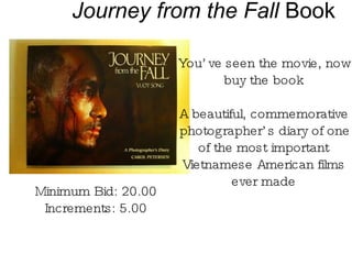 Journey from the Fall  Book You’ve seen the movie, now buy the book A beautiful, commemorative photographer’s diary of one of the most important Vietnamese American films ever made Minimum Bid: 20.00 Increments: 5.00 
