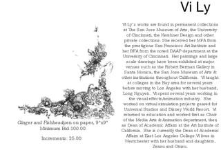 Vi Ly Ginger and Fishhead pen on paper, 9"x9" Minimum Bid:100.00 Increments: 25.00   Vi Ly’s works are found in permanent collections at The San Jose Museum of Arts, the University of Cincinnati, the Kershner Design and other private collections. She received her MFA from the prestigious San Francisco Art Institute and her BFA from the noted DAAP department at the University of Cincinnati.  Her paintings and large scale drawings have been exhibited at major venues such as the Robert Berman Gallery in Santa Monica, the San Jose Museum of Arts & other institutions throughout California.  Vi taught at colleges in the Bay area for several years before moving to Los Angeles with her husband, Long Nguyen.  Vi spent several years working in the visual effects/animation industry.  She worked on virtual simulation projects geared for Universal Studios and Disney World Resort.  Vi returned to education and worked first as Chair of the Media Arts & Animation department, then as Dean of Academic Affairs at the Art Institute of California.  She is currently the Dean of Academic Affairs at East Los Angeles College.Vi lives in Westchester with her husband and daughters, Zensu and Omsu. 