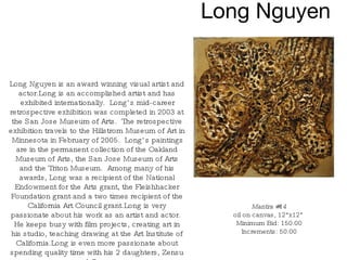 Long Nguyen Mantra #14 oil on canvas, 12"x12"  Minimum Bid: 150.00 Increments: 50.00 Long Nguyen is an award winning visual artist and actor.Long is an accomplished artist and has exhibited internationally.  Long’s mid-career retrospective exhibition was completed in 2003 at the San Jose Museum of Arts.  The retrospective exhibition travels to the Hillstrom Museum of Art in Minnesota in February of 2005.  Long’s paintings are in the permanent collection of the Oakland Museum of Arts, the San Jose Museum of Arts and the Triton Museum.  Among many of his awards, Long was a recipient of the National Endowment for the Arts grant, the Fleishhacker Foundation grant and a two times recipient of the California Art Council grant.Long is very passionate about his work as an artist and actor.  He keeps busy with film projects, creating art in his studio, teaching drawing at the Art Institute of California.Long is even more passionate about spending quality time with his 2 daughters, Zensu and Omsu.  