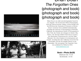 Brian Doan  The Forgotten Ones   (photograph and book) (photograph and book) (photograph and book) Book + Photo (8x20) Minimum bid: 75.00 Increments: 10.00 Brian Doan is an artist and photographer based in Los Angeles. He received his MFA in Photography from the Massachusetts College of Art & Design and his BFA from the University of Colorado in Denver. Doan's work has been exhibited internationally, including the Museum of Photography in Riverside, California, the International Center of Photography in New York, the Centro de la Imagen in Mexico City, Mexico, the Victoria & Albert Museums in London, the Amsterdam Tropenmuseum, and the Milan Triennale. He is the recipient of several grants and awards, including from the California Council for the Humanities and the Rockefeller Fellows in the Humanities. His monograph The Forgotten Ones was published by VAALA in 2004. www.briandoan.com 