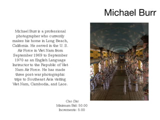 Michael Burr Michael Burr is a professional photographer who currently makes his home in Long Beach, California. He served in the U. S. Air Force in Viet Nam from September 1969 to September 1970 as an English Language Instructor to the Republic of Viet Nam Air Force. He has made three post-war photographic trips to Southeast Asia visiting Viet Nam, Cambodia, and Laos. Cao Dai Minimum Bid: 50.00 Increments: 5.00 