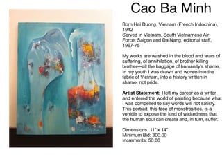 Cao Ba Minh Born Hai Duong, Vietnam (French Indochina), 1942 Served in Vietnam, South Vietnamese Air Force, Saigon and Da Nang, editorial staff, 1967-75 My works are washed in the blood and tears of suffering, of annihilation, of brother killing brother—all the baggage of humanity's shame. In my youth I was drawn and woven into the fabric of Vietnam, into a history written in shame, not pride. Artist Statement:  I left my career as a writer and entered the world of painting because what I was compelled to say words will not satisfy. This portrait, this face of monstrosities, is a vehicle to expose the kind of wickedness that the human soul can create and, in turn, suffer. Dimensions: 11” x 14” Minimum Bid: 300.00 Increments: 50.00 
